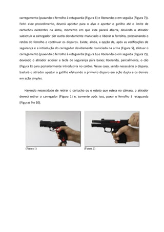 carregamento (puxando o ferrolho à retaguarda (Figura 6) e liberando-o em seguida (Figura 7)).
Feito esse procedimento, deverá apontar para o alvo e apertar o gatilho até o limite de
cartuchos existentes na arma, momento em que esta parará aberta, devendo o atirador
substituir o carregador por outro devidamente municiado e liberar o ferrolho, pressionando o
retém do ferrolho e continuar os disparos. Existe, ainda, a opção de, após as verificações de
segurança e a introdução do carregador devidamente municiado na arma (Figura 5), efetuar o
carregamento (puxando o ferrolho à retaguarda (Figura 6) e liberando-o em seguida (Figura 7)),
devendo o atirador acionar a tecla de segurança para baixo; liberando, parcialmente, o cão
(Figura 8) para posteriormente introduzi-la no coldre. Nesse caso, sendo necessário o disparo,
bastará o atirador apertar o gatilho efetuando o primeiro disparo em ação dupla e os demais
em ação simples.
Havendo necessidade de retirar o cartucho ou o estojo que esteja na câmara, o atirador
deverá retirar o carregador (Figura 1) e, somente após isso, puxar o ferrolho à retaguarda
(Figuras 9 e 10).
 