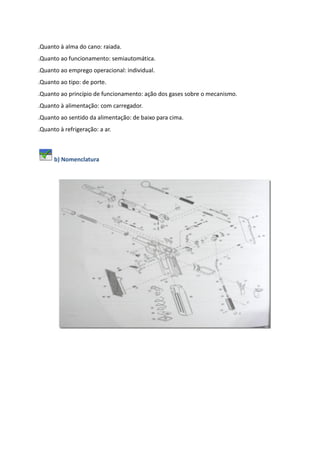 .Quanto à alma do cano: raiada.
.Quanto ao funcionamento: semiautomática.
.Quanto ao emprego operacional: individual.
.Quanto ao tipo: de porte.
.Quanto ao princípio de funcionamento: ação dos gases sobre o mecanismo.
.Quanto à alimentação: com carregador.
.Quanto ao sentido da alimentação: de baixo para cima.
.Quanto à refrigeração: a ar.
b) Nomenclatura
 