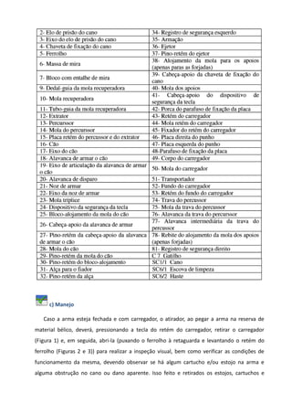c) Manejo
Caso a arma esteja fechada e com carregador, o atirador, ao pegar a arma na reserva de
material bélico, deverá, pressionando a tecla do retém do carregador, retirar o carregador
(Figura 1) e, em seguida, abri-la (puxando o ferrolho à retaguarda e levantando o retém do
ferrolho (Figuras 2 e 3)) para realizar a inspeção visual, bem como verificar as condições de
funcionamento da mesma, devendo observar se há algum cartucho e/ou estojo na arma e
alguma obstrução no cano ou dano aparente. Isso feito e retirados os estojos, cartuchos e
 