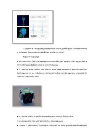 O Objetivo é a Incapacitação temporária do alvo, porém pode causar ferimentos
e ainda pode desencadear uma ação que resulte em morte!
Regras de segurança:
• Nunca aponte a TASER carregada com um cartucho para alguém, a não ser que haja a
eminente necessidade de atingi-lo com um disparo;
• O cartucho TASER, mesmo sem estar na arma, deve permanecer apontado para um
local seguro e em sua embalagem original, retirando a trava de segurança só quando for
colocar o cartucho na arma;
• Só coloque o dedo no gatilho quando houver a intenção de dispará-la;
• Jamais aponte a mira Laser para os olhos de uma pessoa;
• Durante o treinamento, só coloque o cartucho na arma quando determinado pelo
 