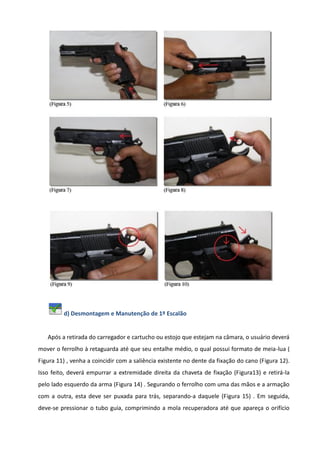 d) Desmontagem e Manutenção de 1º Escalão
Após a retirada do carregador e cartucho ou estojo que estejam na câmara, o usuário deverá
mover o ferrolho à retaguarda até que seu entalhe médio, o qual possui formato de meia-lua (
Figura 11) , venha a coincidir com a saliência existente no dente da fixação do cano (Figura 12).
Isso feito, deverá empurrar a extremidade direita da chaveta de fixação (Figura13) e retirá-la
pelo lado esquerdo da arma (Figura 14) . Segurando o ferrolho com uma das mãos e a armação
com a outra, esta deve ser puxada para trás, separando-a daquele (Figura 15) . Em seguida,
deve-se pressionar o tubo guia, comprimindo a mola recuperadora até que apareça o orifício
 