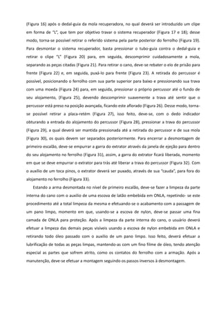 (Figura 16) após o dedal-guia da mola recuperadora, no qual deverá ser introduzido um clipe
em forma de “L”, que tem por objetivo travar o sistema recuperador (Figura 17 e 18); desse
modo, torna-se possível retirar o referido sistema pela parte posterior do ferrolho (Figura 19).
Para desmontar o sistema recuperador, basta pressionar o tubo-guia contra o dedal-guia e
retirar o clipe “L” (Figura 20) para, em seguida, descomprimir cuidadosamente a mola,
separando as peças citadas (Figura 21). Para retirar o cano, deve-se rebater o elo de prisão para
frente (Figura 22) e, em seguida, puxá-lo para frente (Figura 23). A retirada do percussor é
possível, posicionando o ferrolho com sua parte superior para baixo e pressionando sua trava
com uma moeda (Figura 24) para, em seguida, pressionar o próprio percussor até o fundo de
seu alojamento, (Figura 25), devendo descomprimir suavemente a trava até sentir que o
percussor está preso na posição avançada, ficando este aflorado (Figura 26). Desse modo, torna-
se possível retirar a placa-retém (Figura 27), isso feito, deve-se, com o dedo indicador
obturando a entrada do alojamento do percussor (Figura 28), pressionar a trava do percussor
(Figura 29), a qual deverá ser mantida pressionada até a retirada do percussor e de sua mola
(Figura 30), os quais devem ser separados posteriormente. Para encerrar a desmontagem de
primeiro escalão, deve-se empurrar a garra do extrator através da janela de ejeção para dentro
do seu alojamento no ferrolho (Figura 31), assim, a garra do extrator ficará liberada, momento
em que se deve empurrar o extrator para trás até liberar a trava do percussor (Figura 32). Com
o auxílio de um toca pinos, o extrator deverá ser puxado, através de sua “cauda”, para fora do
alojamento no ferrolho (Figura 33).
Estando a arma desmontada no nível de primeiro escalão, deve-se fazer a limpeza da parte
interna do cano com o auxilio de uma escova de latão embebida em ONLA, repetindo- se este
procedimento até a total limpeza da mesma e efetuando-se o acabamento com a passagem de
um pano limpo, momento em que, usando-se a escova de nylon, deve-se passar uma fina
camada de ONLA para proteção. Após a limpeza da parte interna do cano, o usuário deverá
efetuar a limpeza das demais peças visíveis usando a escova de nylon embebida em ONLA e
retirando todo óleo passado com o auxilio de um pano limpo. Isso feito, deverá efetuar a
lubrificação de todas as peças limpas, mantendo-as com um fino filme de óleo, tendo atenção
especial as partes que sofrem atrito, como os contatos do ferrolho com a armação. Após a
manutenção, deve-se efetuar a montagem seguindo os passos inversos à desmontagem.
 