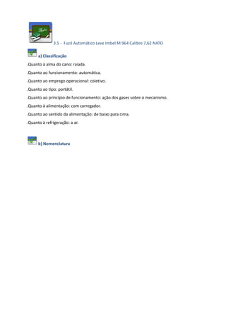 3.5 - Fuzil Automático Leve Imbel M 964 Calibre 7,62 NATO
a) Classificação
.Quanto à alma do cano: raiada.
.Quanto ao funcionamento: automática.
.Quanto ao emprego operacional: coletivo.
.Quanto ao tipo: portátil.
.Quanto ao princípio de funcionamento: ação dos gases sobre o mecanismo.
.Quanto à alimentação: com carregador.
.Quanto ao sentido da alimentação: de baixo para cima.
.Quanto à refrigeração: a ar.
b) Nomenclatura
 