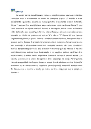 c) Manejo
Ao receber a arma, o usuário deverá efetuar os procedimentos de segurança, retirando o
carregador após o acionamento do retém do carregador (Figura 1); abrindo a arma,
posicionando e puxando a alavanca de manejo para traz e levantando o retém do ferrolho
(Figura 2); para verificar a existência de algum cartucho ou estojo na câmara (Figura 3), bem
como verificar se há alguma obstrução no cano, e, em seguida, fechar a arma acionando o
retém do ferrolho para baixo (Figura 4). Feita esta verificação, o atirador deverá observar se o
obturador do cilindro de gases esta na posição “A” e não na “G” (Figura 10), que é para o
lançamento de granada, o que faz com que a arma funcione em repetição, não aproveitando os
gases da queima da carga de projeção no funcionamento do mecanismo. Para preparar a arma
para o emprego, o atirador deverá municiar o carregador, bastando, para tanto, pressionar a
munição devidamente posicionada para o interior do mesmo (Figura 5); introduzi-lo na arma
inserindo primeiro a parte da frente do carregador e, em seguida, a parte de traz (Figura 6) e,
posteriormente, o atirador deverá engatilhá-la, puxando e soltando o ferrolho (Figura 7); e
travá-la, posicionando o seletor do regime de tiro e segurança na posição “S” (Figura 8).
Havendo a necessidade de efetuar o disparo, o usuário deverá selecionar o regime de tiro (“A”
automático ou “R” semiautomático) e apertar o gatilho (Figura 9). Ao término da necessidade
de disparo, deve-se retornar o seletor do regime de tiro e segurança para a posição de
segurança.
 