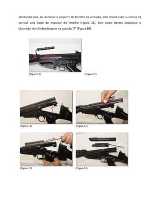 atentando para, ao recolocar o conjunto do ferrolho na armação, este deverá estar suspenso na
vertical pela haste do impulsor do ferrolho (Figura 22), bem como deverá posicionar o
obturador do cilindro de gases na posição “A” (Figura 10).
 
