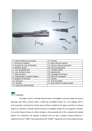 c) Manejo
Ao pegar a arma, o atirador deverá retirar o carregador, caso este esteja na mesma,
devendo, para tanto, acionar, antes, o retém do carregador (Figura 1) e, em seguida, abrir a
arma puxando a alavanca de manejo para verificar a existência de algum cartucho na câmara
(Figura 2). Isso feito, o atirador deverá municiar o carregador (Figura 3) e, em seguida, introduzi-
lo na arma (Figura 4) para aí, então, carregar a arma puxando até o fim a alavanca de manejo
(Figura 5) e soltando-a em seguida, momento este em que o atirador deverá selecionar o
regime de tiro em “SEMI” (semiautomático) OU “BURST” (rajada de até 3 tiros) (Figura 6) para,
 