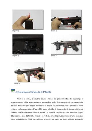 d) Desmontagem e Manutenção de 1º Escalão
Receber a arma, o usuário deverá efetuar os procedimentos de segurança e,
posteriormente, iniciar a desmontagem apertando o botão de travamento da tampa posterior
da caixa da culatra para depois desenroscá-la (Figura 10); atentando para a pressão da mola,
retirar a mola recuperadora (Figura 11); puxar o botão de travamento da tampa anterior da
caixa da culatra para depois retirá-la (Figura 12); retirar o conjunto do cano e ferrolho (Figura
13); separar o cano do ferrolho (Figura 14). Feita a desmontagem, devemos usar uma escova de
nylon embebida em ONLA para efetuar a limpeza de todas as partes visíveis, atentando,
 