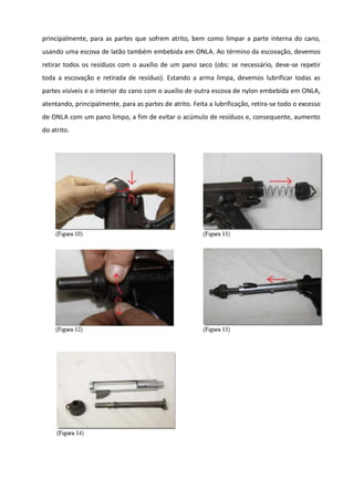 principalmente, para as partes que sofrem atrito, bem como limpar a parte interna do cano,
usando uma escova de latão também embebida em ONLA. Ao término da escovação, devemos
retirar todos os resíduos com o auxílio de um pano seco (obs: se necessário, deve-se repetir
toda a escovação e retirada de resíduo). Estando a arma limpa, devemos lubrificar todas as
partes visíveis e o interior do cano com o auxilio de outra escova de nylon embebida em ONLA,
atentando, principalmente, para as partes de atrito. Feita a lubrificação, retira-se todo o excesso
de ONLA com um pano limpo, a fim de evitar o acúmulo de resíduos e, consequente, aumento
do atrito.
 
