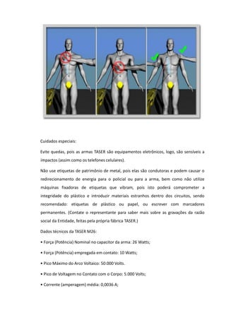 Cuidados especiais:
Evite quedas, pois as armas TASER são equipamentos eletrônicos, logo, são sensíveis a
impactos (assim como os telefones celulares).
Não use etiquetas de patrimônio de metal, pois elas são condutoras e podem causar o
redirecionamento de energia para o policial ou para a arma, bem como não utilize
máquinas fixadoras de etiquetas que vibram, pois isto poderá comprometer a
integridade do plástico e introduzir materiais estranhos dentro dos circuitos, sendo
recomendado: etiquetas de plástico ou papel, ou escrever com marcadores
permanentes. (Contate o representante para saber mais sobre as gravações da razão
social da Entidade, feitas pela própria fábrica TASER.)
Dados técnicos da TASER M26:
• Força (Potência) Nominal no capacitor da arma: 26 Watts;
• Força (Potência) empregada em contato: 10 Watts;
• Pico Máximo do Arco Voltaico: 50.000 Volts.
• Pico de Voltagem no Contato com o Corpo: 5.000 Volts;
• Corrente (amperagem) média: 0,0036 A;
 