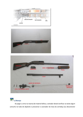c) Manejo
Ao pegar a arma na reserva de material bélico, o atirador deverá verificar se existe algum
cartucho no tubo de depósito e pressionar o acionador da trava da corrediça (ou desconector
 
