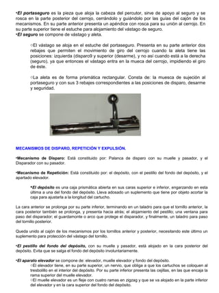 •El portaseguro es la pieza que aloja la cabeza del percutor, sirve de apoyo al seguro y se
rosca en la parte posterior del cerrojo, cerrándolo y guiándolo por las guías del cajón de los
mecanismos. En su parte anterior presenta un apéndice con rosca para su unión al cerrojo. En
su parte superior tiene el estuche para alojamiento del vástago de seguro.
•El seguro se compone de vástago y aleta.
oEl vástago se aloja en el estuche del portaseguro. Presenta en su parte anterior dos
rebajes que permiten el movimiento de giro del cerrojo cuando la aleta tiene las
posiciones: izquierda (disparo9 y superior (desarme), y no así cuando está a la derecha
(seguro), ya que entonces el vástago entra en la mueca del cerrojo, impidiendo el giro
de éste.
oLa aleta es de forma prismática rectangular. Consta de: la muesca de sujeción al
portaseguro y con sus 3 rebajes correspondientes a las posiciones de disparo, desarme
y seguridad.
MECANISMOS DE DISPARO, REPETICIÓN Y EXPULSIÓN.
•Mecanismo de Disparo: Está constituido por: Palanca de disparo con su muelle y pasador, y el
Disparador con su pasador.
•Mecanismo de Repetición: Está constituido por: el depósito, con el pestillo del fondo del depósito, y el
apartado elevador.
El depósito es una caja prismática abierta en sus caras superior e inferior, engarzando en esta
última a una del fondo del depósito. Lleva adosado un suplemento que tiene por objeto acortar la
caja para ajustarla a la longitud del cartucho.
La cara anterior se prolonga por su parte inferior, terminando en un taladro para que el tornillo anterior, la
cara posterior también se prolonga, y presenta hacia atrás; el alojamiento del pestillo; una ventana para
paso del disparador; el guardamonte o arco que protege el disparador, y finalmente, un taladro para paso
del tornillo posterior.
Queda unido al cajón de los mecanismos por los tornillos anterior y posterior, necesitando este último un
suplemento para protección del vástago del tornillo.
•El pestillo del fondo del depósito, con su muelle y pasador, está alojado en la cara posterior del
depósito. Evita que se salga el fondo del depósito involuntariamente.
•El aparato elevador se compone de: elevador, muelle elevador y fondo del depósito.
oEl elevador tiene, en su parte superior, un nervio, que obliga a que los cartuchos se coloquen al
tresbolillo en el interior del depósito. Por su parte inferior presenta las cejillas, en las que encaja la
rama superior del muelle elevador.
oEl muelle elevador es un fleje con cuatro ramas en zigzag y que se va alojado en la parte inferior
del elevador y en la cara superior del fondo del depósito.
 