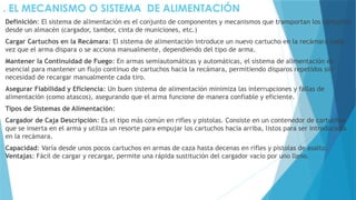 . EL MECANISMO O SISTEMA DE ALIMENTACIÓN
Definición: El sistema de alimentación es el conjunto de componentes y mecanismos que transportan los cartuchos
desde un almacén (cargador, tambor, cinta de municiones, etc.)
Cargar Cartuchos en la Recámara: El sistema de alimentación introduce un nuevo cartucho en la recámara cada
vez que el arma dispara o se acciona manualmente, dependiendo del tipo de arma.
Mantener la Continuidad de Fuego: En armas semiautomáticas y automáticas, el sistema de alimentación es
esencial para mantener un flujo continuo de cartuchos hacia la recámara, permitiendo disparos repetidos sin
necesidad de recargar manualmente cada tiro.
Asegurar Fiabilidad y Eficiencia: Un buen sistema de alimentación minimiza las interrupciones y fallas de
alimentación (como atascos), asegurando que el arma funcione de manera confiable y eficiente.
Tipos de Sistemas de Alimentación:
Cargador de Caja Descripción: Es el tipo más común en rifles y pistolas. Consiste en un contenedor de cartuchos
que se inserta en el arma y utiliza un resorte para empujar los cartuchos hacia arriba, listos para ser introducidos
en la recámara.
Capacidad: Varía desde unos pocos cartuchos en armas de caza hasta decenas en rifles y pistolas de asalto.
Ventajas: Fácil de cargar y recargar, permite una rápida sustitución del cargador vacío por uno lleno.
 