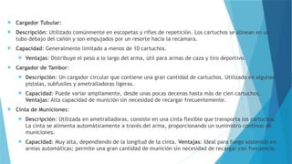  Cargador Tubular:
 Descripción: Utilizado comúnmente en escopetas y rifles de repetición. Los cartuchos se alinean en un
tubo debajo del cañón y son empujados por un resorte hacia la recámara.
 Capacidad: Generalmente limitado a menos de 10 cartuchos.
 Ventajas: Distribuye el peso a lo largo del arma, útil para armas de caza y tiro deportivo.
 Cargador de Tambor:
 Descripción: Un cargador circular que contiene una gran cantidad de cartuchos. Utilizado en algunas
pistolas, subfusiles y ametralladoras ligeras.
 Capacidad: Puede variar ampliamente, desde unas pocas decenas hasta más de cien cartuchos.
Ventajas: Alta capacidad de munición sin necesidad de recargar frecuentemente.
 Cinta de Municiones:
 Descripción: Utilizada en ametralladoras, consiste en una cinta flexible que transporta los cartuchos.
La cinta se alimenta automáticamente a través del arma, proporcionando un suministro continuo de
municiones.
 Capacidad: Muy alta, dependiendo de la longitud de la cinta. Ventajas: Ideal para fuego sostenido en
armas automáticas; permite una gran cantidad de munición sin necesidad de recargar con frecuencia.
 