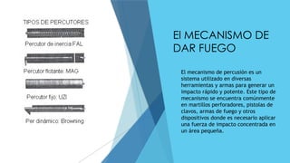 El MECANISMO DE
DAR FUEGO
 El mecanismo de percusión es un
sistema utilizado en diversas
herramientas y armas para generar un
impacto rápido y potente. Este tipo de
mecanismo se encuentra comúnmente
en martillos perforadores, pistolas de
clavos, armas de fuego y otros
dispositivos donde es necesario aplicar
una fuerza de impacto concentrada en
un área pequeña.
 