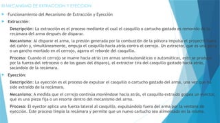 El MECANISMO DE EXTRACCION Y EYECCION
 Funcionamiento del Mecanismo de Extracción y Eyección
 Extracción:
Descripción: La extracción es el proceso mediante el cual el casquillo o cartucho gastado es removido de la
recámara del arma después de disparar.
Mecanismo: Al disparar el arma, la presión generada por la combustión de la pólvora impulsa el proyectil fuera
del cañón y, simultáneamente, empuja el casquillo hacia atrás contra el cerrojo. Un extractor, que es una garra
o un gancho montado en el cerrojo, agarra el reborde del casquillo.
Proceso: Cuando el cerrojo se mueve hacia atrás (en armas semiautomáticas o automáticas, esto se produce
por la fuerza del retroceso o de los gases del disparo), el extractor tira del casquillo gastado hacia atrás,
sacándolo de la recámara.
 Eyección:
Descripción: La eyección es el proceso de expulsar el casquillo o cartucho gastado del arma, una vez que ha
sido extraído de la recámara.
Mecanismo: A medida que el cerrojo continúa moviéndose hacia atrás, el casquillo extraído golpea un eyector,
que es una pieza fija o un resorte dentro del mecanismo del arma.
Proceso: El eyector aplica una fuerza lateral al casquillo, expulsándolo fuera del arma por la ventana de
eyección. Este proceso limpia la recámara y permite que un nuevo cartucho sea alimentado en la misma.
 