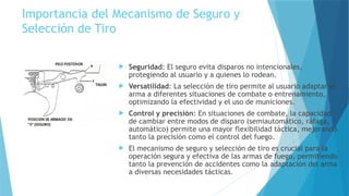 Importancia del Mecanismo de Seguro y
Selección de Tiro
 Seguridad: El seguro evita disparos no intencionales,
protegiendo al usuario y a quienes lo rodean.
 Versatilidad: La selección de tiro permite al usuario adaptar el
arma a diferentes situaciones de combate o entrenamiento,
optimizando la efectividad y el uso de municiones.
 Control y precisión: En situaciones de combate, la capacidad
de cambiar entre modos de disparo (semiautomático, ráfaga,
automático) permite una mayor flexibilidad táctica, mejorando
tanto la precisión como el control del fuego.
 El mecanismo de seguro y selección de tiro es crucial para la
operación segura y efectiva de las armas de fuego, permitiendo
tanto la prevención de accidentes como la adaptación del arma
a diversas necesidades tácticas.
 