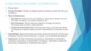 El MECANISMO DE PUNTERIA Y/O ORIENTACION:
 Puntos Clave:
 Función Principal: Facilitar un disparo preciso al alinear el cañón del arma con
el objetivo.
 Tipos de Mecanismos:
 Miras Abiertas: Consisten en una mira delantera y trasera que se alinean con el ojo
del tirador y el objetivo. Son simples y rápidas de usar.
 Miras Telescópicas: Utilizan lentes para magnificar la imagen del objetivo,
permitiendo mayor precisión a largas distancias.
 Sistemas de Puntería Electrónica: Como los puntos rojos o miras láser, que ofrecen
una adquisición de objetivo rápida y eficiente, especialmente en condiciones de baja
luz.
 Ajustabilidad: Algunos mecanismos permiten ajustes de elevación y deriva para
compensar factores como la distancia, el viento, y el movimiento del objetivo.
 Importancia: Un buen mecanismo de puntería y orientación es crucial para
maximizar la precisión y la efectividad en el disparo, reduciendo la dispersión
de los tiros y mejorando el rendimiento del usuario.
 