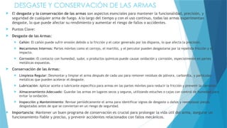 DESGASTE Y CONSERVACIÓN DE LAS ARMAS
 El desgaste y la conservación de las armas son aspectos esenciales para mantener la funcionalidad, precisión, y
seguridad de cualquier arma de fuego. A lo largo del tiempo y con el uso continuo, todas las armas experimentan
desgaste, lo que puede afectar su rendimiento y aumentar el riesgo de fallos o accidentes.
 Puntos Clave:
 Desgaste de las Armas:
 Cañón: El cañón puede sufrir erosión debido a la fricción y el calor generado por los disparos, lo que afecta la precisión.
 Mecanismos Internos: Partes móviles como el cerrojo, el martillo, y el percutor pueden desgastarse por la repetida fricción y el
impacto.
 Corrosión: El contacto con humedad, sudor, o productos químicos puede causar oxidación y corrosión, especialmente en partes
metálicas expuestas.
 Conservación de las Armas:
 Limpieza Regular: Desmontar y limpiar el arma después de cada uso para remover residuos de pólvora, carbonilla, y partículas
metálicas que pueden acelerar el desgaste.
 Lubricación: Aplicar aceite o lubricante específico para armas en las partes móviles para reducir la fricción y prevenir la corrosión.
 Almacenamiento Adecuado: Guardar las armas en lugares secos y seguros, utilizando estuches o cajas con control de humedad para
evitar la oxidación.
 Inspección y Mantenimiento: Revisar periódicamente el arma para identificar signos de desgaste o daños y reemplazar piezas
desgastadas antes de que se conviertan en un riesgo de seguridad.
 Importancia: Mantener un buen programa de conservación es crucial para prolongar la vida útil del arma, asegurar un
funcionamiento fiable y preciso, y prevenir accidentes relacionados con fallos mecánicos.
 