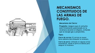 MECANISMOS
CONSTITUIDOS DE
LAS ARMAS DE
FUEGO.
 Mecanismo de Cierre:
 Propósito: Asegura que el cartucho
esté firmemente posicionado en la
recámara durante el disparo, evitando
que se escape gas o proyectiles.
 Tipos:
 Cierre de cerrojo: El cerrojo se mueve
hacia adelante para bloquear la recámara.
 Cierre de perno: Utilizado en algunas armas
automáticas, donde el perno se desliza para
asegurar la recámara.
 