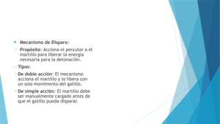  Mecanismo de Disparo:
 Propósito: Acciona el percutor o el
martillo para liberar la energía
necesaria para la detonación.
 Tipos:
 De doble acción: El mecanismo
acciona el martillo y lo libera con
un solo movimiento del gatillo.
 De simple acción: El martillo debe
ser manualmente cargado antes de
que el gatillo pueda disparar.
 