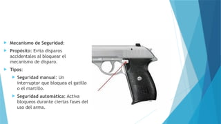  Mecanismo de Seguridad:
 Propósito: Evita disparos
accidentales al bloquear el
mecanismo de disparo.
 Tipos:
 Seguridad manual: Un
interruptor que bloquea el gatillo
o el martillo.
 Seguridad automática: Activa
bloqueos durante ciertas fases del
uso del arma.
 