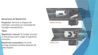 Mecanismo de Repetición:
Propósito: Permite el disparo de
múltiples cartuchos sin necesidad de
recargar manualmente.
Tipos:
Repetición manual: El tirador acciona
el mecanismo para cargar el siguiente
cartucho.
Repetición automática: El arma
recarga automáticamente después de
cada disparo.
 