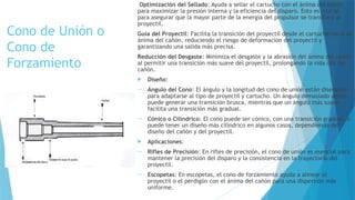 Cono de Unión o
Cono de
Forzamiento
Optimización del Sellado: Ayuda a sellar el cartucho con el ánima del cañón
para maximizar la presión interna y la eficiencia del disparo. Esto es crucial
para asegurar que la mayor parte de la energía del propulsor se transfiera al
proyectil.
Guía del Proyectil: Facilita la transición del proyectil desde el cartucho hacia el
ánima del cañón, reduciendo el riesgo de deformación del proyectil y
garantizando una salida más precisa.
Reducción del Desgaste: Minimiza el desgaste y la abrasión del ánima del cañón
al permitir una transición más suave del proyectil, prolongando la vida útil del
cañón.
 Diseño:
 Ángulo del Cono: El ángulo y la longitud del cono de unión están diseñados
para adaptarse al tipo de proyectil y cartucho. Un ángulo demasiado agudo
puede generar una transición brusca, mientras que un ángulo más suave
facilita una transición más gradual.
 Cónico o Cilíndrico: El cono puede ser cónico, con una transición gradual, o
puede tener un diseño más cilíndrico en algunos casos, dependiendo del
diseño del cañón y del proyectil.
 Aplicaciones:
 Rifles de Precisión: En rifles de precisión, el cono de unión es esencial para
mantener la precisión del disparo y la consistencia en la trayectoria del
proyectil.
 Escopetas: En escopetas, el cono de forzamiento ayuda a alinear el
proyectil o el perdigón con el ánima del cañón para una dispersión más
uniforme.
 