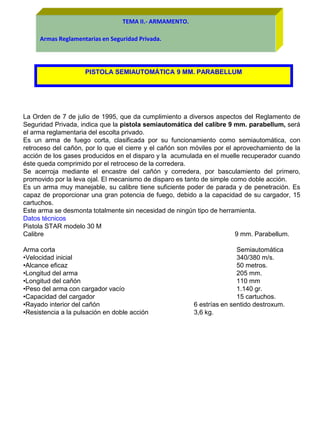 TEMA II.- ARMAMENTO.
Armas Reglamentarias en Seguridad Privada.
PISTOLA SEMIAUTOMÁTICA 9 MM. PARABELLUM
La Orden de 7 de julio de 1995, que da cumplimiento a diversos aspectos del Reglamento de
Seguridad Privada, indica que la pistola semiautomática del calibre 9 mm. parabellum, será
el arma reglamentaria del escolta privado.
Es un arma de fuego corta, clasificada por su funcionamiento como semiautomática, con
retroceso del cañón, por lo que el cierre y el cañón son móviles por el aprovechamiento de la
acción de los gases producidos en el disparo y la acumulada en el muelle recuperador cuando
éste queda comprimido por el retroceso de la corredera.
Se acerroja mediante el encastre del cañón y corredera, por basculamiento del primero,
promovido por la leva ojal. El mecanismo de disparo es tanto de simple como doble acción.
Es un arma muy manejable, su calibre tiene suficiente poder de parada y de penetración. Es
capaz de proporcionar una gran potencia de fuego, debido a la capacidad de su cargador, 15
cartuchos.
Este arma se desmonta totalmente sin necesidad de ningún tipo de herramienta.
Datos técnicos
Pistola STAR modelo 30 M
Calibre 9 mm. Parabellum.
Arma corta Semiautomática
•Velocidad inicial 340/380 m/s.
•Alcance eficaz 50 metros.
•Longitud del arma 205 mm.
•Longitud del cañón 110 mm
•Peso del arma con cargador vacío 1.140 gr.
•Capacidad del cargador 15 cartuchos.
•Rayado interior del cañón 6 estrías en sentido destroxum.
•Resistencia a la pulsación en doble acción 3,6 kg.
 