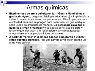 Armas químicas
 El primer uso de arma química en la 1ª Guerra Mundial fue el
gas lacrimógeno, un gas no letal que irritaba los ojos impidiendo la
visión. Los alemanes fueron los primeros en utilizarlo pero su poca
efectividad hará que se pongan para desarrollar un gas letal que
sería usado en granadas de mortero. Un personaje clave fue el
químico alemán Fritz Haber y se apostó por el uso de cloro y
fosgeno que afectaban a la respiración y la víctima acababa
ahogándose en sus propios fluidos corporales.
 A partir de Ypres (1915) ambos bandos empezaron a utilizar
estos agentes químicos. Fue una carrera a ver quien creaba un
arma más dañina.
 