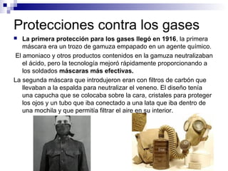 Protecciones contra los gases
 La primera protección para los gases llegó en 1916, la primera
máscara era un trozo de gamuza empapado en un agente químico.
El amoniaco y otros productos contenidos en la gamuza neutralizaban
el ácido, pero la tecnología mejoró rápidamente proporcionando a
los soldados máscaras más efectivas.
La segunda máscara que introdujeron eran con filtros de carbón que
llevaban a la espalda para neutralizar el veneno. El diseño tenía
una capucha que se colocaba sobre la cara, cristales para proteger
los ojos y un tubo que iba conectado a una lata que iba dentro de
una mochila y que permitía filtrar el aire en su interior.
 