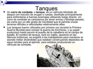 Tanques Un carro de combate, o tanque, es un vehículo blindado de
ataque con tracción de orugas o ruedas, diseñado principalmente
para enfrentarse a fuerzas enemigas utilizando fuego directo. Un
carro de combate se caracteriza por tener armas y blindaje pesado,
así como por un alto grado de movilidad que le permite cruzar
terrenos difíciles a velocidades relativamente altas.
 Los tanques fueron utilizados por primera vez durante la Primera
Guerra Mundial para romper la guerra de trincheras, y su papel
evolucionó hasta asumir el puesto de la caballería en el campo de
batalla. El nombre de tanque, tank en inglés, apareció en las
fábricas británicas: se engañó a los trabajadores para mantener el
secreto militar diciéndoles que estaban construyendo depósitos de
agua móviles para el ejército, pero estaban produciendo un
vehículo de combate.
 