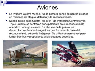 Aviones
 La Primera Guerra Mundial fue la primera donde se usaron aviones
en misiones de ataque, defensa y de reconocimiento.
 Desde inicios de la Guerra, en 1914, las Potencias Centrales y la
Triple Entente se centraron principalmente en el reconocimiento
operativo de largo alcance. En el curso de la guerra, se
desarrollaron cámaras fotográficas que formaron la base del
reconocimiento aéreo de imágenes. Se utilizaron aeronaves para
lanzar bombas y propaganda a las ciudades enemigas.
 