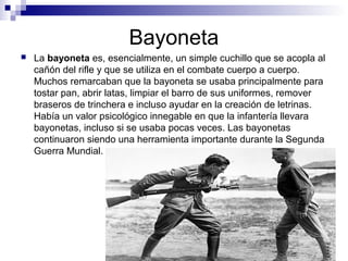 Bayoneta
 La bayoneta es, esencialmente, un simple cuchillo que se acopla al
cañón del rifle y que se utiliza en el combate cuerpo a cuerpo.
Muchos remarcaban que la bayoneta se usaba principalmente para
tostar pan, abrir latas, limpiar el barro de sus uniformes, remover
braseros de trinchera e incluso ayudar en la creación de letrinas.
Había un valor psicológico innegable en que la infantería llevara
bayonetas, incluso si se usaba pocas veces. Las bayonetas
continuaron siendo una herramienta importante durante la Segunda
Guerra Mundial.
 