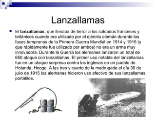 Lanzallamas
 El lanzallamas, que llenaba de terror a los soldados franceses y
británicos cuando era utilizado por el ejército alemán durante las
fases tempranas de la Primera Guerra Mundial en 1914 y 1915 (y
que rápidamente fue utilizado por ambos) no era un arma muy
innovadora. Durante la Guerra los alemanes lanzaron un total de
650 ataque con lanzallamas. El primer uso notable del lanzallamas
fue en un ataque sorpresa contra los ingleses en un pueblo de
Holanda, Hooge. A las tres y cuarto de la madrugada el día 30 de
julio de 1915 los alemanes hicieron uso efectivo de sus lanzallamas
portátiles.
 