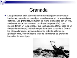 Granada
 Los granaderos eran aquellos hombres encargados de despejar
trincheras y posiciones enemigas usando granadas de varios tipos
distintos. Las granadas, ya fueran de mano o lanzadas con un rifle,
se detonaban de dos maneras: por impacto (percusión) o por
mecha (tenían un temporizador que las hacía explotar al cabo de un
tiempo determinado). Se estima que durante el curso de la Guerra
los aliados lanzaron, aproximadamente, setenta millones de
granadas Mills, con un posible total de 35 millones de granadas
lanzadas de otros tipos.
 