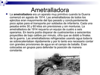 Ametralladora La ametralladora era un aparato muy primitivo cuando la Guerra
comenzó en agosto de 1914. Las ametralladoras de todos los
ejércitos eran mayormente del tipo pesado y concluyentemente
poco aptas para el transporte por soldados de infantería. Cada una
pesaba entre 30 y 60 kilos sin previsiones y sin monturas. La
ametralladora de 1914 requería un equipo de cuatro a seis
operarios. En teoría podía disparar de cuatrocientos a seiscientos
proyectiles de bajo calibre por minuto, cifra que se dobló a finales
de la guerra. Las ametralladoras refrigeradas usando agua todavía
se sobrecalentaban rápidamente y por lo tanto era necesario contar
con grandes provisiones de agua en el campo de batalla. Eran
colocadas en grupos para defender la posición de manera
constante.
 