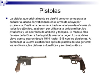 Pistolas
 La pistola, que originalmente se diseñó como un arma para la
caballería, acabó convirtiéndose en el arma de apoyo por
excelencia. Destinada de manera tradicional al uso de oficiales de
todos los ejércitos, acabaron por utilizarla la policía militar, los
aviadores y los operarios de artillería y tanques. El modelo más
famoso de la Guerra fue la pistola alemana Luger. Los modelos
clave que se usaron desde 1914 hasta 1918 son los siguientes. Al
comenzar la Guerra existían tres tipos de pistolas de uso general:
los revólveres, las pistolas automáticas y semiautomáticas.
 