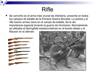 Rifle
 Se convirtió en el arma más crucial de infantería, presente en todos
los campos de batalla de la Primera Guerra Mundial. La pistola y el
rifle fueron armas clave en el campo de batalla. Se le dio
importancia especial durante la guerra de trincheras. Normalmente
se utilizaba el Springfield estadounidense en el bando aliado y el
Mauser en el alemán.
 