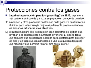 Protecciones contra los gases
 La primera protección para los gases llegó en 1916, la primera
máscara era un trozo de gam...