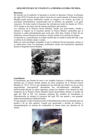 ARMAMENTO QUE SE UTLIZO EN LA PRIMERA GUERRA MUNDIAL
Bayonetas.
De acuerdo con la tradición, la bayoneta se inventó en Bayonne, Francia, al principio
del siglo XVII. El hecho de que todavía fuera de uso común durante la Primera Guerra
Mundial puede parecer inadecuado cuando se compara a los avances que hubo en
tecnología armamentística, caracterizados por la artillería, las granadas y los gases
venenosos. De todos modos la bayoneta fue utilizada por todos los bandos de 1914 a
1918, aunque su uso fuera más de carácter psicológico que práctico.
Los veteranos de la Primera Guerra Mundial, cuando son entrevistados, tienden a
subrayar el impacto de la bayoneta durante la Guerra. Muchos remarcaban que la
bayoneta se usaba principalmente para tostar pan, abrir latas, limpiar el barro de sus
uniformes, remover braseros de trinchera e incluso ayudar en la creación de letrinas.
La bayoneta es, esencialmente, un simple cuchillo que se acopla al cañón del rifle y que
se utiliza en el combate cuerpo a cuerpo.
Había un valor psicológico innegable en que la infantería llevara bayonetas, incluso si
se usaba pocas veces. Las bayonetas continuaron siendo una herramienta importante
durante la Segunda Guerra Mundial.
Lanzallamas.
El lanzallamas, que llenaba de terror a los soldados franceses y británicos cuando era
utilizado por el ejército alemán durante las fases tempranas de la Primera Guerra
Mundial en 1914 y 1915 (y que rápidamente fue utilizado por ambos) no era un arma
especialmente innovadora.El lanzallamas fue inevitablemente rediseñado y
perfeccionado durante los siglos siguientes, aunque los modelos vistos durante los días
tempranos de la Primera Guerra Mundial fueron desarrollados durante el cambio de
siglo del XIX al XX. Los alemanes probaron dos modelos de lanzallamas (o
Flammenwerfer en alemán) al comienzo del siglo XX, uno grande y uno pequeño,
ambos desarrollados por Richard Fielder.
El más pequeño y ligero Flammenwerfer (el Kleinflammenwerfer) fue diseñado para ser
portátil y de un solo operario. Usando aire presurizado y dioxido de carbono o
nitrogenopropelia un torrente de combustible en llamas hasta una distancia de 18
metros.
 