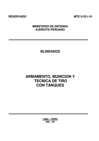 RESERVADO MTE 5-251-10
MINISTERIO DE DEFENSA
EJERCITO PERUANO
BLINDADOS
ARMAMENTO, MUNICION Y
TECNICA DE TIRO
CON TANQUES
LIMA – PERU
DIC - 94
 