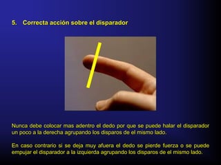 Nunca debe colocar mas adentro el dedo por que se puede halar el disparadorNunca debe colocar mas adentro el dedo por que se puede halar el disparador
un poco a la derecha agrupando los disparos de el mismo lado.un poco a la derecha agrupando los disparos de el mismo lado.
En caso contrario si se deja muy afuera el dedo se pierde fuerza o se puedeEn caso contrario si se deja muy afuera el dedo se pierde fuerza o se puede
empujar el disparador a la izquierda agrupando los disparos de el mismo lado.empujar el disparador a la izquierda agrupando los disparos de el mismo lado.
5.5. Correcta acción sobre el disparadorCorrecta acción sobre el disparador
 
