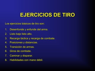 EJERCICIOS DE TIROEJERCICIOS DE TIRO
Los ejercicios básicos de tiro son:Los ejercicios básicos de tiro son:
1.1. Desenfunde y enfunde del arma.Desenfunde y enfunde del arma.
2.2. Listo bajo listo alto.Listo bajo listo alto.
3.3. Recarga táctica y recarga de combate.Recarga táctica y recarga de combate.
4.4. Posiciones y distancias.Posiciones y distancias.
7.7. Caminar y disparar.Caminar y disparar.
6.6. Giros de combate.Giros de combate.
5.5. Transición de armas.Transición de armas.
8.8. Habilidades con mano débil.Habilidades con mano débil.
 