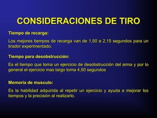CONSIDERACIONES DE TIROCONSIDERACIONES DE TIRO
Tiempo de recarga:Tiempo de recarga:
Los mejores tiempos de recarga van de 1,50 a 2,15 segundos para unLos mejores tiempos de recarga van de 1,50 a 2,15 segundos para un
tirador experimentado.tirador experimentado.
Tiempo para desobstrucción:Tiempo para desobstrucción:
Es el tiempo que toma un ejercicio de desobstrucción del arma y por loEs el tiempo que toma un ejercicio de desobstrucción del arma y por lo
general el ejercicio mas largo toma 4,50 segundosgeneral el ejercicio mas largo toma 4,50 segundos
Memoria de musculo:Memoria de musculo:
Es la habilidad adquirida al repetir un ejercicio y ayuda a mejorar losEs la habilidad adquirida al repetir un ejercicio y ayuda a mejorar los
tiempos y la precisión al realizarlo.tiempos y la precisión al realizarlo.
 