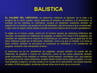 BALISTICABALISTICA
EL CALIBRE DEL CARTUCHO:EL CALIBRE DEL CARTUCHO: se determina midiendo el diámetro de la bala y lase determina midiendo el diámetro de la bala y la
longitud de la vaina. existen varios sistemas el europeo, el británico y el americano. ellongitud de la vaina. existen varios sistemas el europeo, el británico y el americano. el
europeo da las medidas en milímetros, aunque en bastantes ocasiones también vaeuropeo da las medidas en milímetros, aunque en bastantes ocasiones también va
seguido de un nombre, que puede ser el del diseñador, del arma para el que va destinado,seguido de un nombre, que puede ser el del diseñador, del arma para el que va destinado,
o algo como la región donde estaba ubicada la primera fábrica de la mución (parabellum).o algo como la región donde estaba ubicada la primera fábrica de la mución (parabellum).
el inglés es el menos usado, quizá por el número escaso de cartuchos británicos delel inglés es el menos usado, quizá por el número escaso de cartuchos británicos del
mercado. se expresan en milésimas de pulgadas, el calibre 375, tiene 0,375 pulgadas. lasmercado. se expresan en milésimas de pulgadas, el calibre 375, tiene 0,375 pulgadas. las
medidas van seguidas en la mayoría de ocasiones por un nombre, que al igual que en losmedidas van seguidas en la mayoría de ocasiones por un nombre, que al igual que en los
otros sistemas puede ser el fabricante, diseñador, arma a la que va dirigido o la vaina siotros sistemas puede ser el fabricante, diseñador, arma a la que va dirigido o la vaina si
tiene nombre. también se encuentra en ocasiones en milímetros o en centésimas detiene nombre. también se encuentra en ocasiones en milímetros o en centésimas de
pulgada, haciendo mas complicado el tema.pulgada, haciendo mas complicado el tema.
el americano se da en centésimas de pulgadas, aunque también se puede dar enel americano se da en centésimas de pulgadas, aunque también se puede dar en
milésimas de pulgada o incluso en milímetros. como en los casos anteriores tambiénmilésimas de pulgada o incluso en milímetros. como en los casos anteriores también
suele acompañar a las medidas un nombre (smith-wesson, winchester, etc.) que ademássuele acompañar a las medidas un nombre (smith-wesson, winchester, etc.) que además
de igual que en los casos anteriores, pueden añadir el peso de la carga en grains, o si sonde igual que en los casos anteriores, pueden añadir el peso de la carga en grains, o si son
mas potentes (magnun). de todo existe en el mundo de la cartuchería, sino basta recordarmas potentes (magnun). de todo existe en el mundo de la cartuchería, sino basta recordar
el calibre 30-06 springfield, donde las últimas cifras son el año de su invención.el calibre 30-06 springfield, donde las últimas cifras son el año de su invención.
 