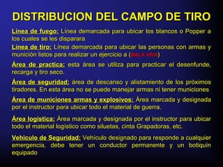 Área de practica:Área de practica: esta área se utiliza para practicar el desenfunde,esta área se utiliza para practicar el desenfunde,
recarga y tiro seco.recarga y tiro seco.
Área de municiones armas y explosivos:Área de municiones armas y explosivos: Área marcada y designadaÁrea marcada y designada
por el instructor para ubicar todo el material de guerra.por el instructor para ubicar todo el material de guerra.
DISTRIBUCION DEL CAMPO DE TIRODISTRIBUCION DEL CAMPO DE TIRO
Línea de fuego:Línea de fuego: Línea demarcada para ubicar los blancos o Popper aLínea demarcada para ubicar los blancos o Popper a
los cuales se les dispararalos cuales se les disparara
Área de seguridad:Área de seguridad: área de descanso y alistamiento de los próximosárea de descanso y alistamiento de los próximos
tiradores. En esta área no se puede manejar armas ni tener municionestiradores. En esta área no se puede manejar armas ni tener municiones
Línea de tiro:Línea de tiro: Línea demarcada para ubicar las personas con armas yLínea demarcada para ubicar las personas con armas y
munición listos para realizar un ejercicio a (munición listos para realizar un ejercicio a (BALA VIVABALA VIVA))
Área logística:Área logística: Área marcada y designada por el instructor para ubicarÁrea marcada y designada por el instructor para ubicar
todo el material logístico como siluetas, cinta Grapadoras, etc.todo el material logístico como siluetas, cinta Grapadoras, etc.
Vehiculo de Seguridad:Vehiculo de Seguridad: Vehículo designado para responde a cualquierVehículo designado para responde a cualquier
emergencia, debe tener un conductor permanente y un botiquínemergencia, debe tener un conductor permanente y un botiquín
equipadoequipado
 