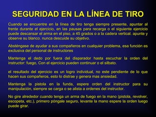 Cuando se encuentre en la línea de tiro tenga siempre presente, apuntar alCuando se encuentre en la línea de tiro tenga siempre presente, apuntar al
frente durante el ejercicio, en las pausas para recarga o el siguiente ejerciciofrente durante el ejercicio, en las pausas para recarga o el siguiente ejercicio
puede descansar el arma en el piso, a 45 grados o a la cadera vertical. apunte ypuede descansar el arma en el piso, a 45 grados o a la cadera vertical. apunte y
observe su blanco. nunca descuide su objetivo.observe su blanco. nunca descuide su objetivo.
Absténgase de ayudar a sus compañeros en cualquier problema, esa función esAbsténgase de ayudar a sus compañeros en cualquier problema, esa función es
exclusiva del personal de instructoresexclusiva del personal de instructores
Mantenga el dedo por fuera del disparador hasta escuchar la orden delMantenga el dedo por fuera del disparador hasta escuchar la orden del
instructor: fuego, Con el ejercicio pueden continuar o el silbato.instructor: fuego, Con el ejercicio pueden continuar o el silbato.
el resultado del ejercicio es un logro individual, no este pendiente de lo queel resultado del ejercicio es un logro individual, no este pendiente de lo que
hacen sus compañeros, esto lo distrae y genera mas ansiedad.hacen sus compañeros, esto lo distrae y genera mas ansiedad.
Mantenga la pistola en la funda, espere orden del instructor para suMantenga la pistola en la funda, espere orden del instructor para su
manipulación, siempre se carga o se alista a ordenes del instructor.manipulación, siempre se carga o se alista a ordenes del instructor.
No gire alrededor cuando tenga un arma de fuego en la mano (pistola, revolver,No gire alrededor cuando tenga un arma de fuego en la mano (pistola, revolver,
escopeta, etc.), primero póngale seguro, levante la mano espere la orden luegoescopeta, etc.), primero póngale seguro, levante la mano espere la orden luego
puede girar.puede girar.
SEGURIDAD EN LA LÍNEA DE TIROSEGURIDAD EN LA LÍNEA DE TIRO
 