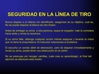 Nunca dispare a un blanco sin identificarlo, asegúrese de su objetivo, cual es.Nunca dispare a un blanco sin identificarlo, asegúrese de su objetivo, cual es.
No se puede disparar al blanco de otro tirador.No se puede disparar al blanco de otro tirador.
Antes de entregar su arma a otra persona, saque el cargador, hale la correderaAntes de entregar su arma a otra persona, saque el cargador, hale la corredera
hacia atrás y revise la recamara.hacia atrás y revise la recamara.
Si su arma falla, detenga cualquier acción intente asegurar y levante la manoSi su arma falla, detenga cualquier acción intente asegurar y levante la mano
que no tiene la empuñadura. El instructor solucionara el problemaque no tiene la empuñadura. El instructor solucionara el problema
Si escucha un sonido débil de detonación, pare de disparar inmediatamente ySi escucha un sonido débil de detonación, pare de disparar inmediatamente y
revise su arma, puede tener una obstrucción en el cañónrevise su arma, puede tener una obstrucción en el cañón
No se preocupe por recoger vainillas, (vale mas su aprendizaje). al final delNo se preocupe por recoger vainillas, (vale mas su aprendizaje). al final del
ejercicio se efectuara esta misión.ejercicio se efectuara esta misión.
SEGURIDAD EN LA LÍNEA DE TIROSEGURIDAD EN LA LÍNEA DE TIRO
 