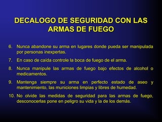 6.6. Nunca abandone su arma en lugares donde pueda ser manipuladaNunca abandone su arma en lugares donde pueda ser manipulada
por personas inexpertas.por personas inexpertas.
7.7. En caso de caída controle la boca de fuego de el arma.En caso de caída controle la boca de fuego de el arma.
8.8. Nunca manipule las armas de fuego bajo efectos de alcohol oNunca manipule las armas de fuego bajo efectos de alcohol o
medicamentos.medicamentos.
9.9. Mantenga siempre su arma en perfecto estado de aseo yMantenga siempre su arma en perfecto estado de aseo y
mantenimiento, las municiones limpias y libres de humedad.mantenimiento, las municiones limpias y libres de humedad.
10.10. No olvide las medidas de seguridad para las armas de fuego,No olvide las medidas de seguridad para las armas de fuego,
desconocerlas pone en peligro su vida y la de los demás.desconocerlas pone en peligro su vida y la de los demás.
DECALOGO DE SEGURIDAD CON LASDECALOGO DE SEGURIDAD CON LAS
ARMAS DE FUEGOARMAS DE FUEGO
 