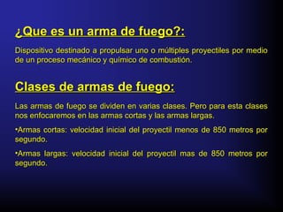 Dispositivo destinado a propulsar uno o múltiples proyectiles por medioDispositivo destinado a propulsar uno o múltiples proyectiles por medio
de un proceso mecánico y químico de combustión.de un proceso mecánico y químico de combustión.
¿Que es un arma de fuego?:¿Que es un arma de fuego?:
Clases de armas de fuego:Clases de armas de fuego:
Las armas de fuego se dividen en varias clases. Pero para esta clasesLas armas de fuego se dividen en varias clases. Pero para esta clases
nos enfocaremos en las armas cortas y las armas largas.nos enfocaremos en las armas cortas y las armas largas.
•Armas cortas: velocidad inicial del proyectil menos de 850 metros porArmas cortas: velocidad inicial del proyectil menos de 850 metros por
segundo.segundo.
•Armas largas: velocidad inicial del proyectil mas de 850 metros porArmas largas: velocidad inicial del proyectil mas de 850 metros por
segundo.segundo.
 